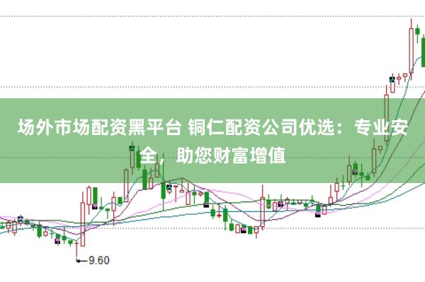 场外市场配资黑平台 铜仁配资公司优选:专业安全,助您财富增值