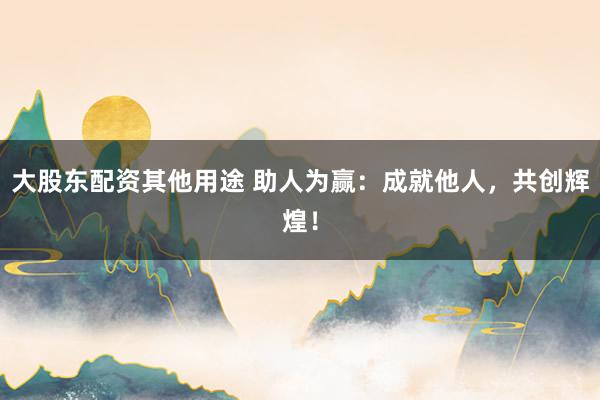 大股东配资其他用途 助人为赢:成就他人,共创辉煌!