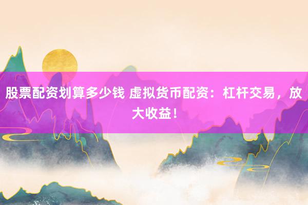 股票配资划算多少钱 虚拟货币配资：杠杆交易，放大收益！
