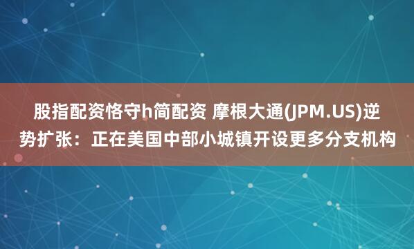 股指配资恪守h简配资 摩根大通(JPM.US)逆势扩张：正在美国中部小城镇开设更多分支机构