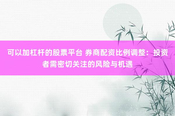可以加杠杆的股票平台 券商配资比例调整：投资者需密切关注的风险与机遇