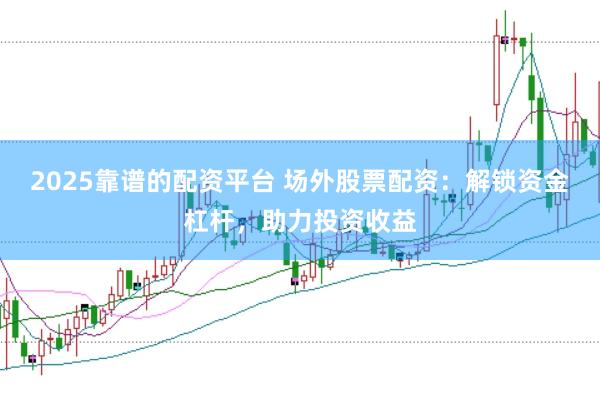 2025靠谱的配资平台 场外股票配资：解锁资金杠杆，助力投资收益