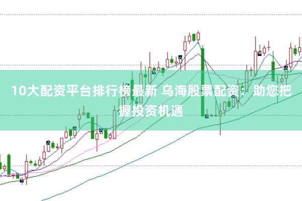 10大配资平台排行榜最新 乌海股票配资：助您把握投资机遇