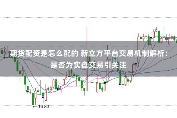 期货配资是怎么配的 新立方平台交易机制解析：是否为实盘交易引关注