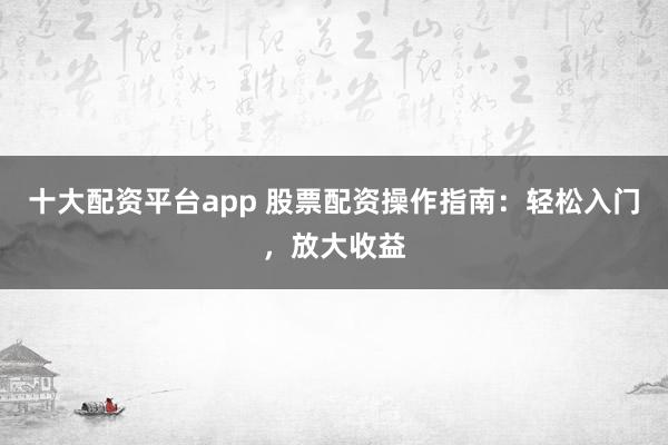 十大配资平台app 股票配资操作指南：轻松入门，放大收益