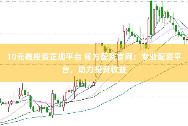 10元微投资正规平台 杨方配资官网：专业配资平台，助力投资收益