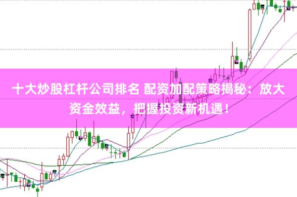 十大炒股杠杆公司排名 配资加配策略揭秘：放大资金效益，把握投资新机遇！