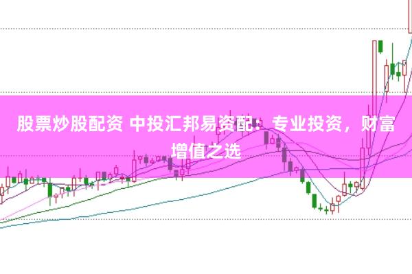 股票炒股配资 中投汇邦易资配：专业投资，财富增值之选