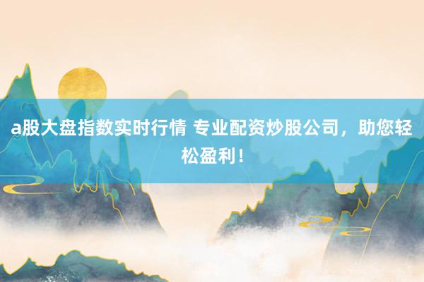 a股大盘指数实时行情 专业配资炒股公司，助您轻松盈利！