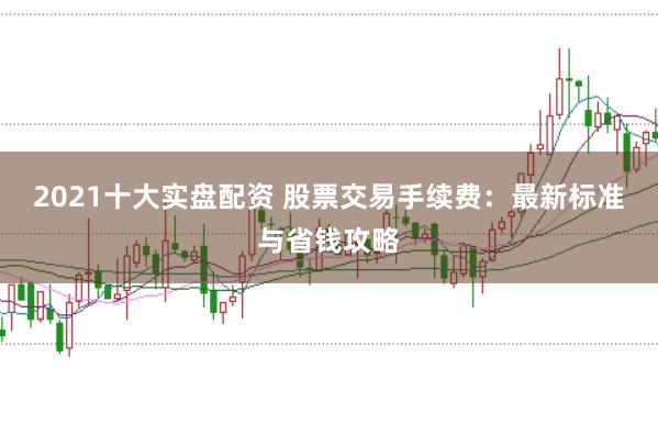 2021十大实盘配资 股票交易手续费：最新标准与省钱攻略