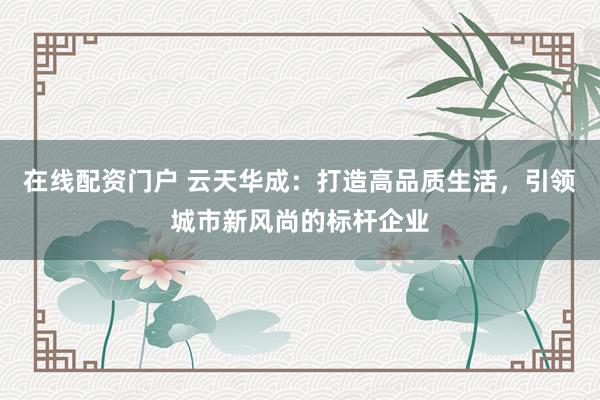 在线配资门户 云天华成:打造高品质生活,引领城市新风尚的标杆企业