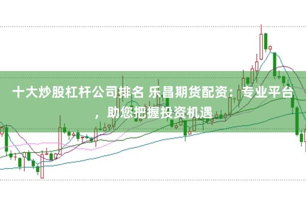 十大炒股杠杆公司排名 乐昌期货配资：专业平台，助您把握投资机遇