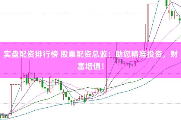 实盘配资排行榜 股票配资总监：助您精准投资，财富增值！