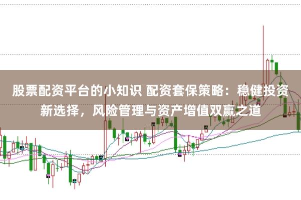 股票配资平台的小知识 配资套保策略：稳健投资新选择，风险管理与资产增值双赢之道