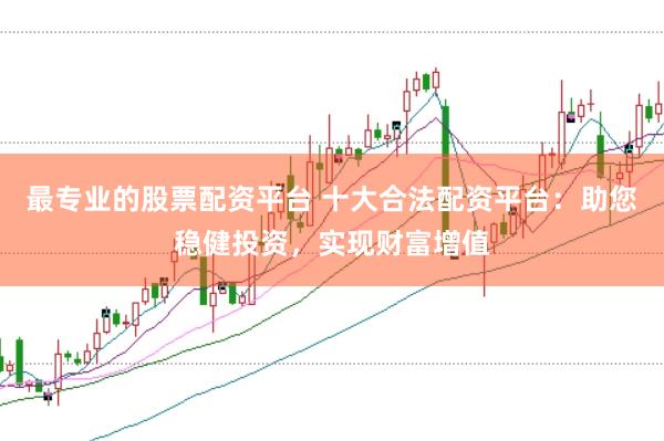 最专业的股票配资平台 十大合法配资平台：助您稳健投资，实现财富增值
