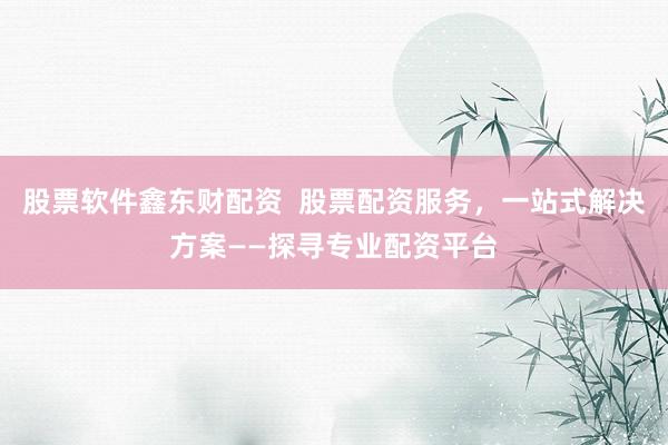 股票软件鑫东财配资  股票配资服务，一站式解决方案——探寻专业配资平台