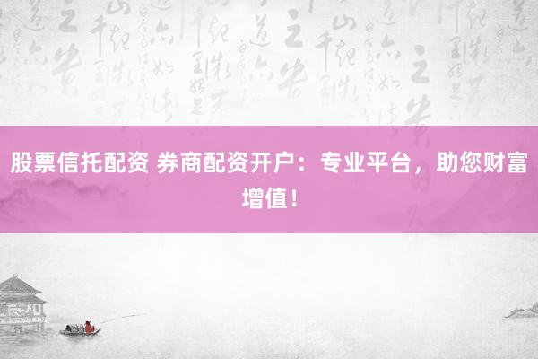 股票信托配资 券商配资开户：专业平台，助您财富增值！