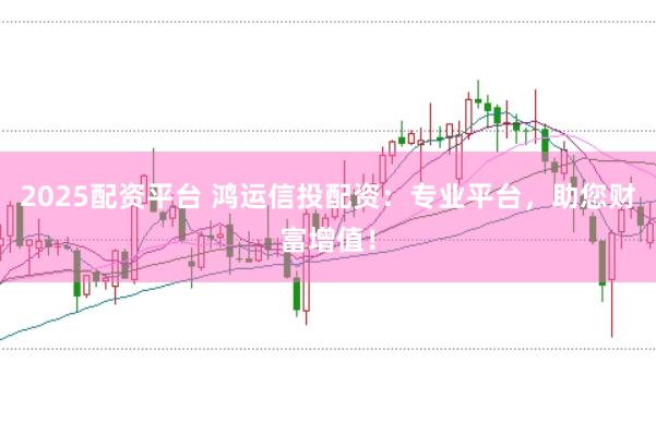2025配资平台 鸿运信投配资：专业平台，助您财富增值！