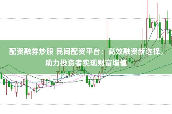 配资融券炒股 民间配资平台：高效融资新选择，助力投资者实现财富增值