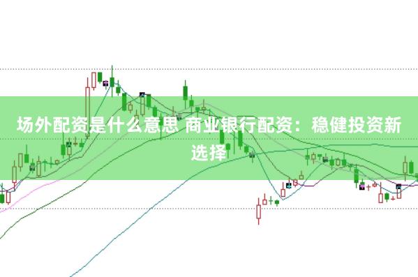 场外配资是什么意思 商业银行配资：稳健投资新选择