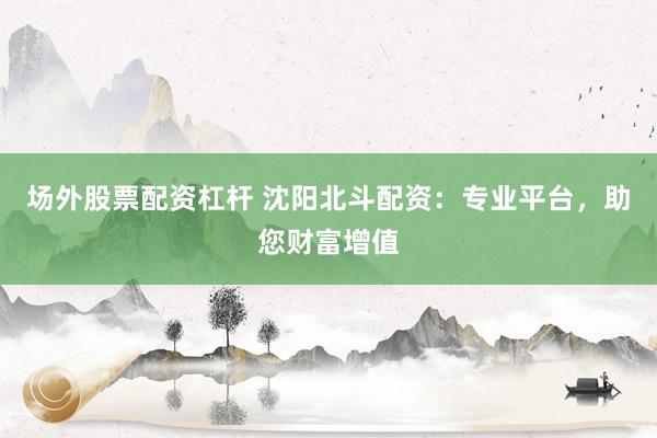 场外股票配资杠杆 沈阳北斗配资：专业平台，助您财富增值