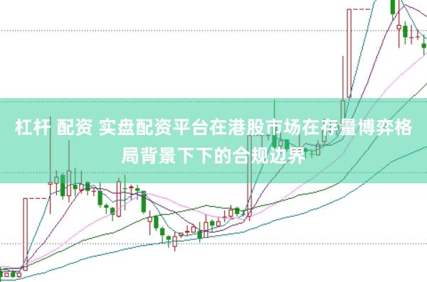 杠杆 配资 实盘配资平台在港股市场在存量博弈格局背景下下的合规边界