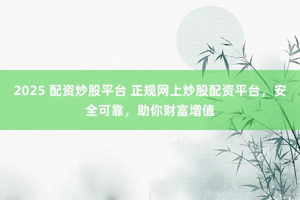 2025 配资炒股平台 正规网上炒股配资平台，安全可靠，助你财富增值