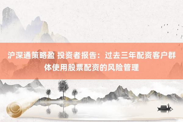 沪深通策略盈 投资者报告：过去三年配资客户群体使用股票配资的风险管理