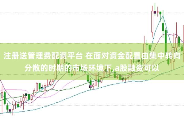 注册送管理费配资平台 在面对资金配置由集中转向分散的时期的市场环境下,a股融资可以