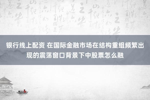 银行线上配资 在国际金融市场在结构重组频繁出现的震荡窗口背景下中股票怎么融