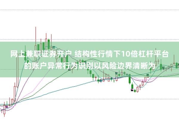 网上兼职证券开户 结构性行情下10倍杠杆平台的账户异常行为识别以风险边界清晰为