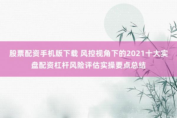 股票配资手机版下载 风控视角下的2021十大实盘配资杠杆风险评估实操要点总结