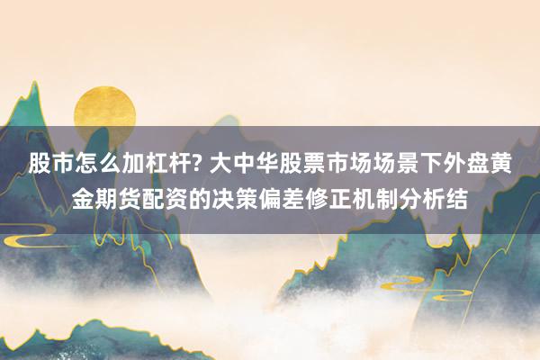 股市怎么加杠杆? 大中华股票市场场景下外盘黄金期货配资的决策偏差修正机制分析结