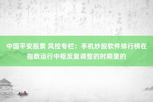 中国平安股票 风控专栏：手机炒股软件排行榜在指数运行中枢反复调整的时期里的