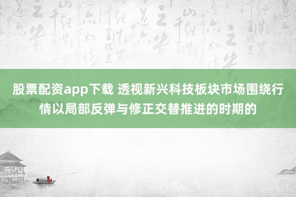 股票配资app下载 透视新兴科技板块市场围绕行情以局部反弹与修正交替推进的时期的