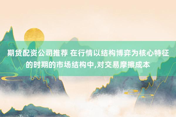 期货配资公司推荐 在行情以结构博弈为核心特征的时期的市场结构中,对交易摩擦成本