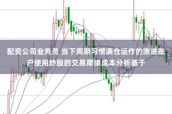 配资公司业务员 当下周期习惯满仓运作的激进账户使用炒股的交易摩擦成本分析基于