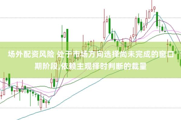 场外配资风险 处于市场方向选择尚未完成的窗口期阶段,依赖主观择时判断的裁量