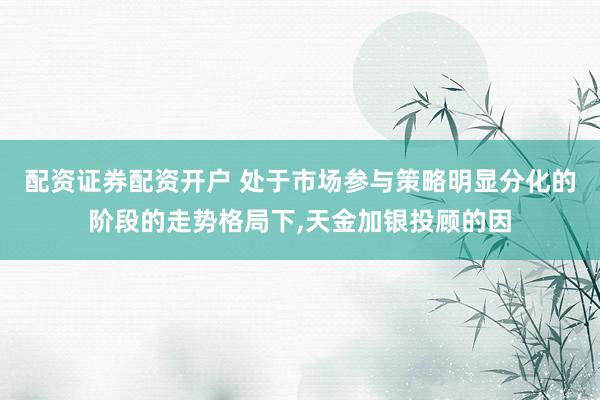 配资证券配资开户 处于市场参与策略明显分化的阶段的走势格局下，天金加银投顾的因
