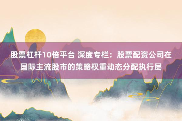 股票杠杆10倍平台 深度专栏：股票配资公司在国际主流股市的策略权重动态分配执行层