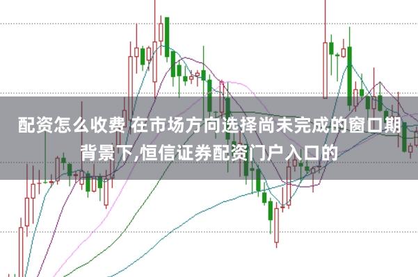 配资怎么收费 在市场方向选择尚未完成的窗口期背景下,恒信证券配资门户入口的
