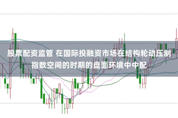 股票配资监管 在国际投融资市场在结构轮动压制指数空间的时期的盘面环境中中配