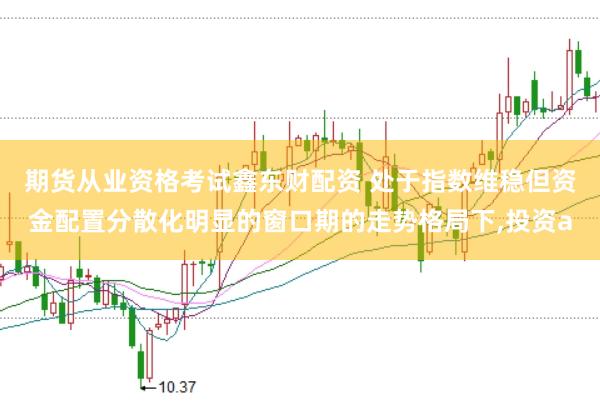 期货从业资格考试鑫东财配资 处于指数维稳但资金配置分散化明显的窗口期的走势格局下，投资a