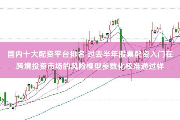 国内十大配资平台排名 过去半年股票配资入门在跨境投资市场的风险模型参数化校准通过样