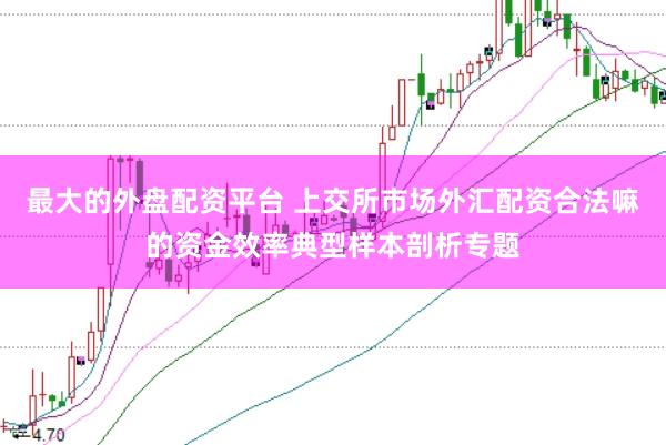 最大的外盘配资平台 上交所市场外汇配资合法嘛的资金效率典型样本剖析专题