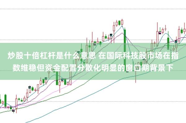 炒股十倍杠杆是什么意思 在国际科技股市场在指数维稳但资金配置分散化明显的窗口期背景下