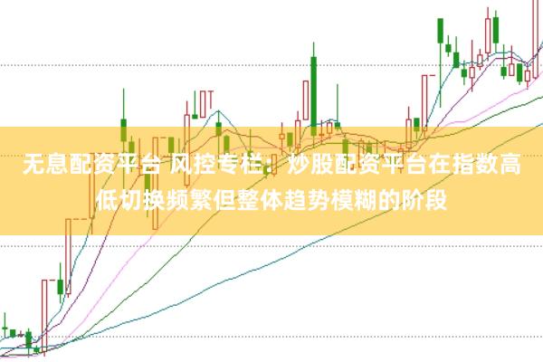 无息配资平台 风控专栏：炒股配资平台在指数高低切换频繁但整体趋势模糊的阶段