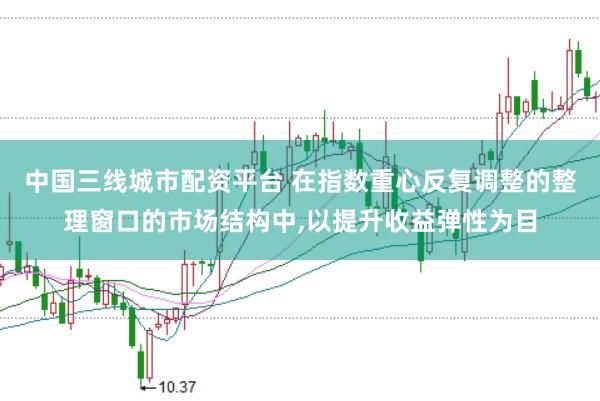 中国三线城市配资平台 在指数重心反复调整的整理窗口的市场结构中，以提升收益弹性为目