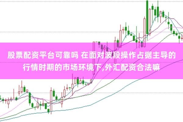 股票配资平台可靠吗 在面对波段操作占据主导的行情时期的市场环境下，外汇配资合法嘛