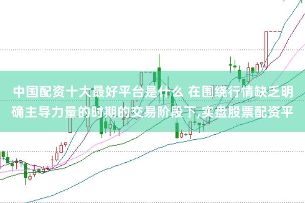 中国配资十大最好平台是什么 在围绕行情缺乏明确主导力量的时期的交易阶段下，实盘股票配资平